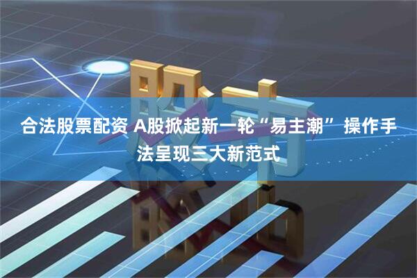 合法股票配资 A股掀起新一轮“易主潮” 操作手法呈现三大新范式