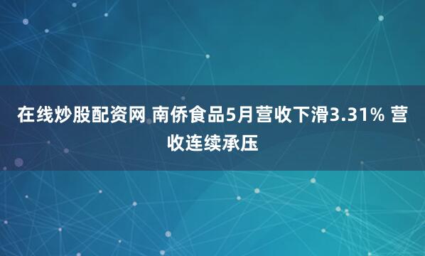 在线炒股配资网 南侨食品5月营收下滑3.31% 营收连续承压