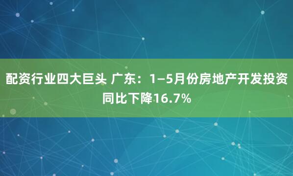 配资行业四大巨头 广东：1—5月份房地产开发投资同比下降16.7%