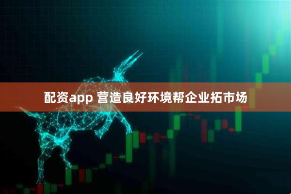 配资app 营造良好环境帮企业拓市场