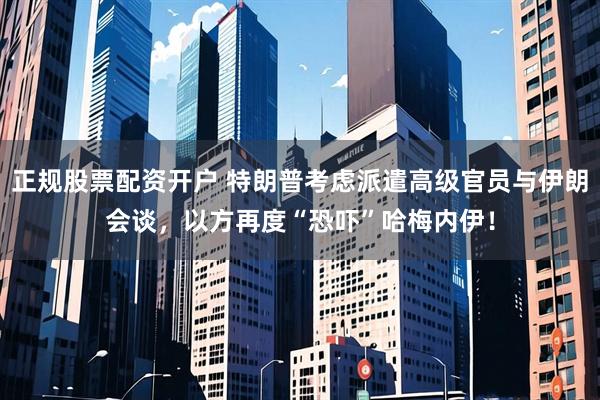 正规股票配资开户 特朗普考虑派遣高级官员与伊朗会谈，以方再度“恐吓”哈梅内伊！