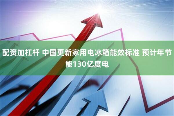 配资加杠杆 中国更新家用电冰箱能效标准 预计年节能130亿度电