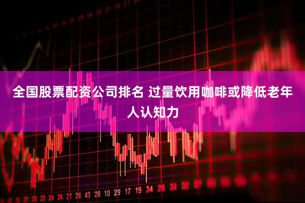 全国股票配资公司排名 过量饮用咖啡或降低老年人认知力