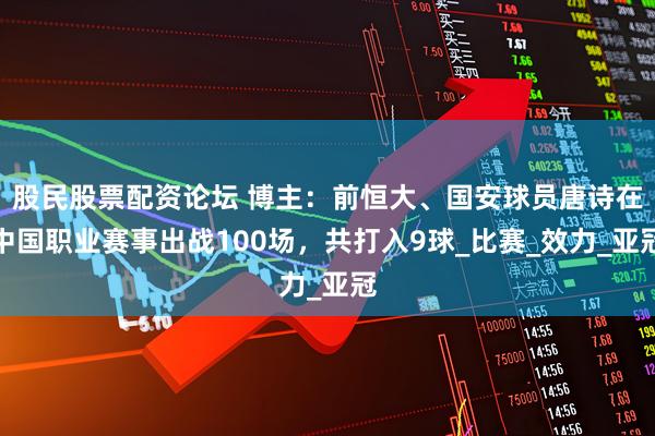 股民股票配资论坛 博主：前恒大、国安球员唐诗在中国职业赛事出战100场，共打入9球_比赛_效力_亚冠