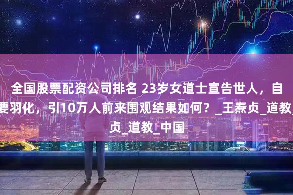 全国股票配资公司排名 23岁女道士宣告世人，自己将要羽化，引10万人前来围观结果如何？_王焘贞_道教_中国