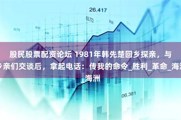 股民股票配资论坛 1981年韩先楚回乡探亲，与乡亲们交谈后，拿起电话：传我的命令_胜利_革命_海洲