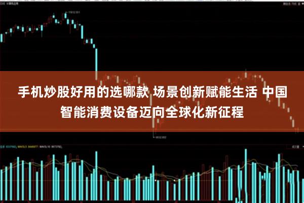 手机炒股好用的选哪款 场景创新赋能生活 中国智能消费设备迈向全球化新征程