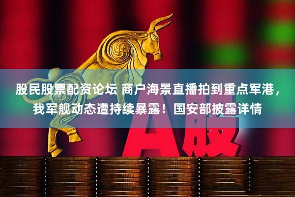 股民股票配资论坛 商户海景直播拍到重点军港，我军舰动态遭持续暴露！国安部披露详情
