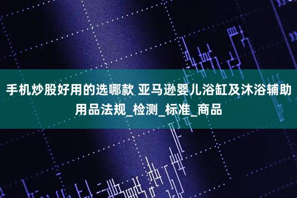 手机炒股好用的选哪款 亚马逊婴儿浴缸及沐浴辅助用品法规_检测_标准_商品