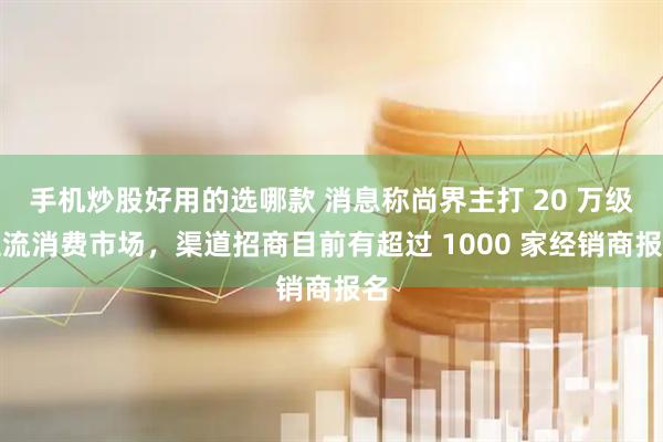 手机炒股好用的选哪款 消息称尚界主打 20 万级主流消费市场，渠道招商目前有超过 1000 家经销商报名