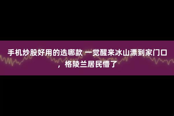手机炒股好用的选哪款 一觉醒来冰山漂到家门口，格陵兰居民懵了