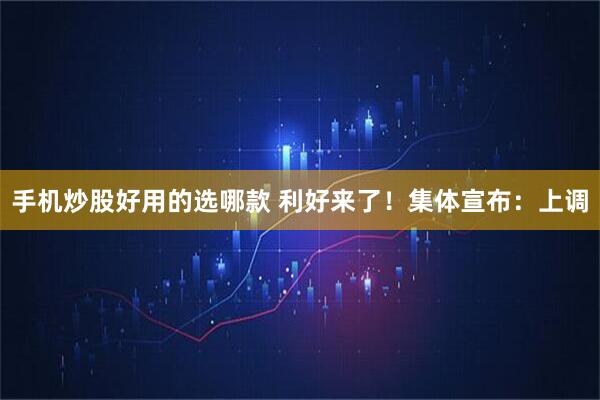 手机炒股好用的选哪款 利好来了！集体宣布：上调
