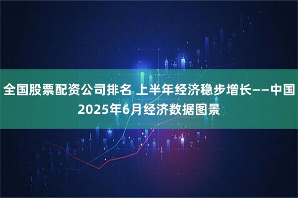 全国股票配资公司排名 上半年经济稳步增长——中国2025年6月经济数据图景